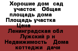 Хорошие дом  сад  участок › Общая площадь дома ­ 88 › Площадь участка ­ 19 › Цена ­ 2 100 000 - Ленинградская обл., Лужский р-н Недвижимость » Дома, коттеджи, дачи продажа   